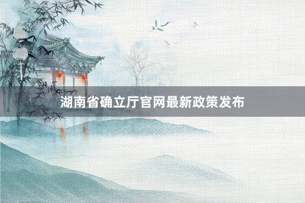 湖南省确立厅官网最新政策发布