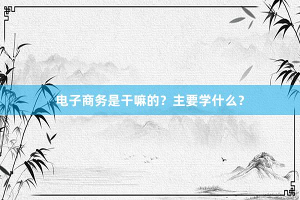 电子商务是干嘛的？主要学什么？
