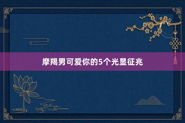 摩羯男可爱你的5个光显征兆