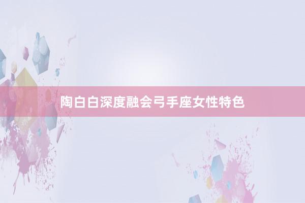陶白白深度融会弓手座女性特色