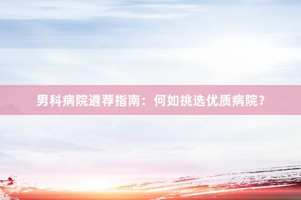 男科病院遴荐指南：何如挑选优质病院？