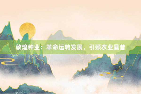 敦煌种业：革命运转发展，引颈农业曩昔